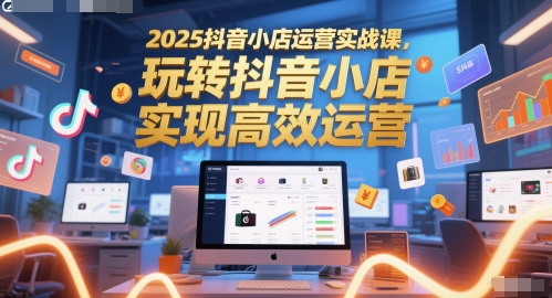 2025抖店经营实战演练课，玩转抖音小商店，完成高效管理