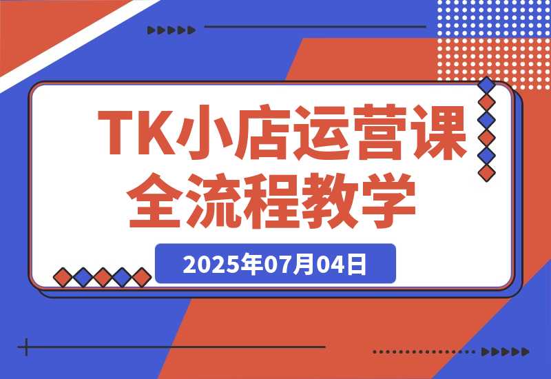 【2025.7.4】TikTok小店运营课，从店铺装修到达人合作，涵盖订单处理全流程