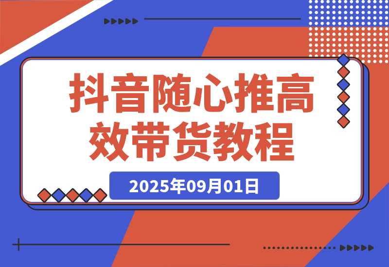 【2025.9.1】抖音随心推带货教程：拆解过审难/转化差/不出单 等常见问题 实现高效带货