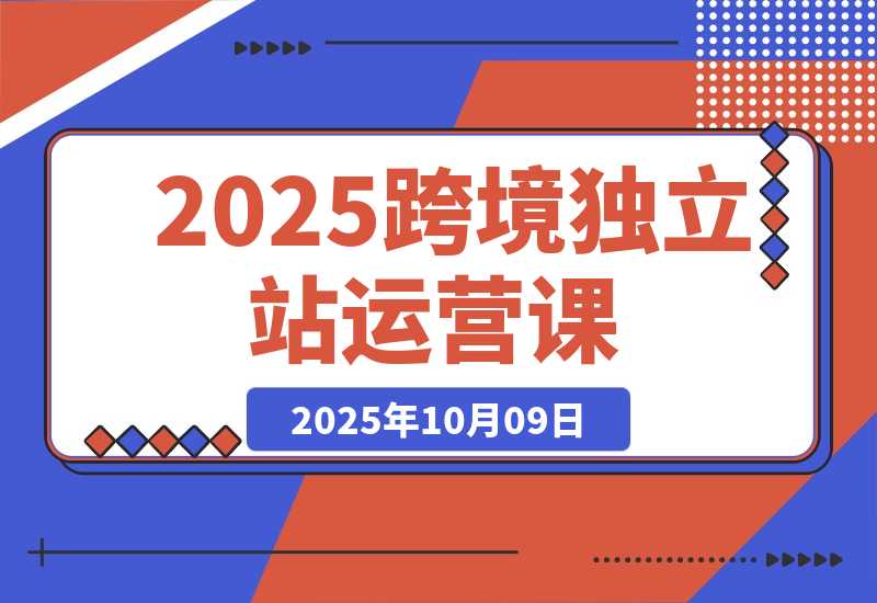 【2025.10.9】2025跨境独立站运营课：涵盖建站搭建、流量获取、转化优化三大核心模块