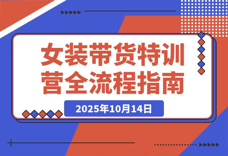 【2025.10.14】女装带货特训营：从账号授权、切片剪辑到付费投流全流程，单月佣金3万+