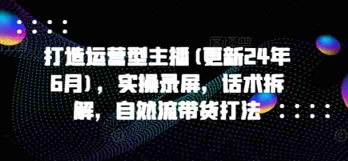 打造运营型主播(更新25年7月)，实操录屏，话术拆解，自然流带货打法