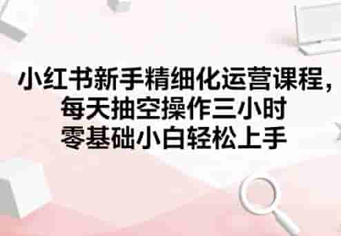 小红书新手精细化运营课程，每天抽空操作三小时，零基础小白轻松上手