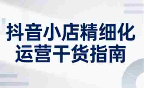 抖音小店精细化运营干货指南新版，助力商家系统提升店铺运营能力