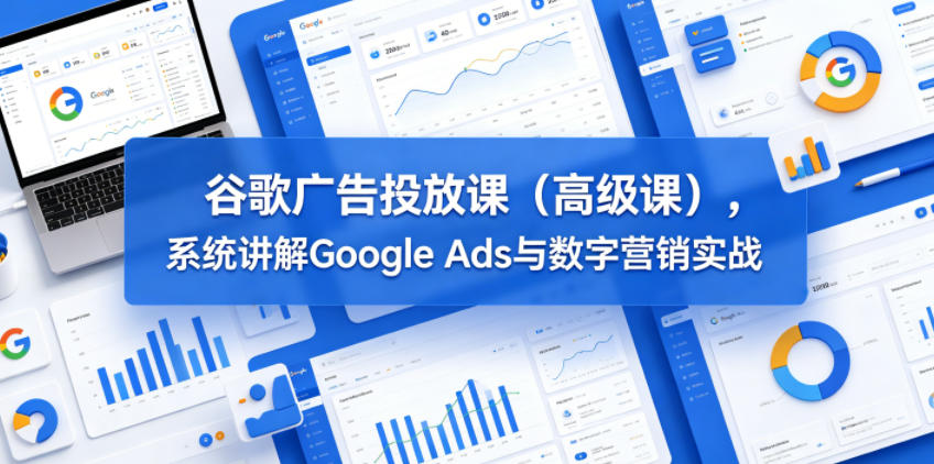 谷歌广告投放课（高级课），系统讲解Google Ads与数字营销实战