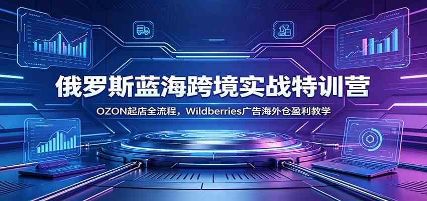 俄罗斯蓝海跨境实战特训营：OZON起店全流程，Wildberries广告海外仓盈利教学