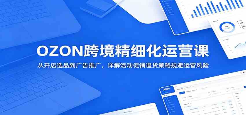 OZON跨境精细化运营课：从开店选品到广告推广，详解活动促销退货策略规避运营风险