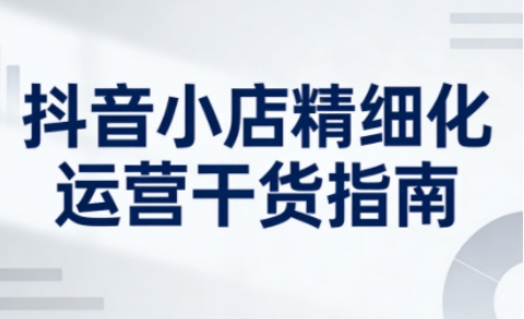 抖音小店精细化运营干货指南新版，助力商家系统提升店铺运营能力（更新26年5月）