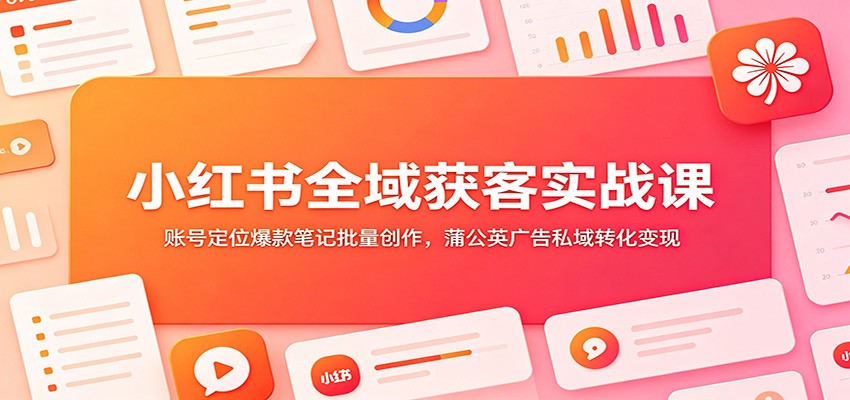 小红书全域获客实战课：账号定位爆款笔记批量创作，蒲公英广告私域转化变现