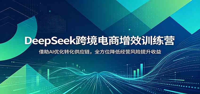 DeepSeek跨境电商增效训练营：借助AI优化转化供应链，全方位降低经营风险提升收益