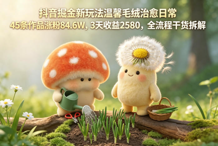 抖音掘金新玩法温馨毛绒治愈日常，45条作品涨粉84.6W，3天收益2580，全流程干货拆解
