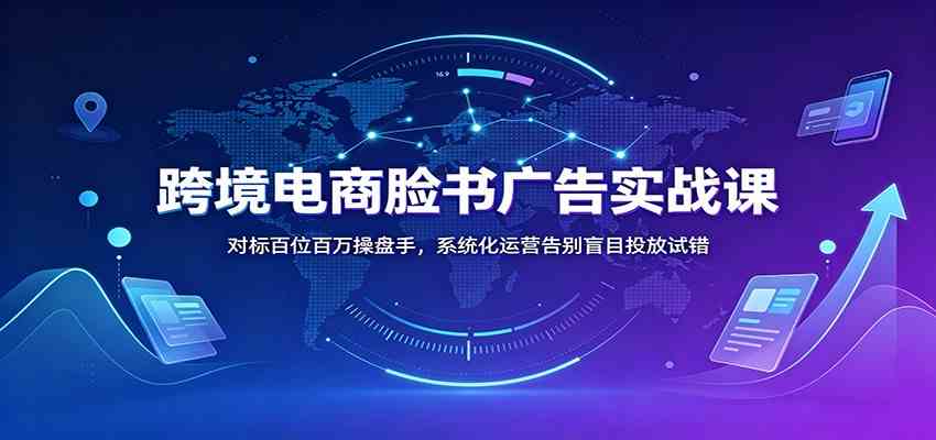 跨境电商脸书广告实战课：对标百位百万操盘手，系统化运营告别盲目投放试错